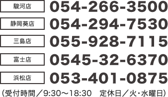 【駿河店】054-266-3500【静岡葵店】054-294-7530【三島店】055-928-7115【富士店】0545-32-6370【浜松店】053-401-0875(受付時間/9:30~18:30 定休日/火・水曜日)