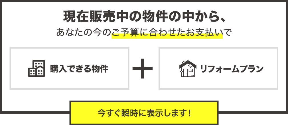 現在販売中の物件の中からあなたの今のご予算に合わせたお支払で購入できる物件とリフォームプランを今すぐ瞬時に表示します。